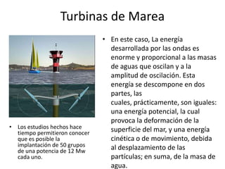 Turbinas de MareaEn este caso, La energía desarrollada por las ondas es enorme y proporcional a las masas de aguas que oscilan y a la amplitud de oscilación. Esta energía se descompone en dos partes, las cuales, prácticamente, son iguales: una energía potencial, la cual provoca la deformación de la superficie del mar, y una energía cinética o de movimiento, debida al desplazamiento de las partículas; en suma, de la masa de agua.Los estudios hechos hace tiempo permitieron conocer que es posible la implantación de 50 grupos de una potencia de 12 Mw cada uno.Energía Maremotriz en el MundoLa mayor central mareomotriz se encuentra en el estuario del Rance (Francia)En este mismo lugar la EDF instaló una central eléctrica mareomotriz. Funcionó durante varias décadas, produciendo electricidad para cubrir las necesidades de una ciudad como Rennes (el 3% de las necesidades de Bretaña). El coste del kwh resultó similar o más barato que el de una central eléctrica convencional, sin el coste de emisiones de gases de efecto invernadero a la atmósfera ni consumo de combustibles fósiles ni los riesgos de las centrales nucleares.Sin embargo, los problemas medioambientales fueron bastante graves, como aterramiento del rio, cambios de salinidad en el estuario y sus proximidades y cambio del ecosistema antes y después de las instalaciones.Otros proyectos similares, como el de una central mucho mayor prevista en Francia en la zona del Mont Saint Michel, o el de la Bahía de Fundy en Canadá, donde se dan hasta 10 metros de diferencia de marea,.