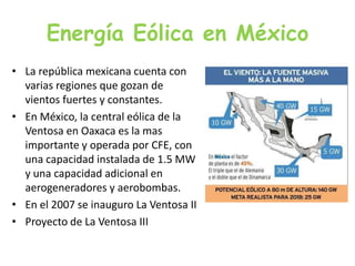 Energía Eólica en MéxicoLa república mexicana cuenta con varias regiones que gozan de vientos fuertes y constantes.En México, la central eólica de la Ventosa en Oaxaca es la mas importante y operada por CFE, con una capacidad instalada de 1.5 MW y una capacidad adicional en aerogeneradores yaerobombas.En el 2007 se inauguro La Ventosa IIProyecto de La Ventosa III