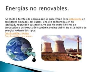 Se alude a fuentes de energía que se encuentran en la naturaleza en
cantidades limitadas, las cuales, una vez consumidas en su
totalidad, no pueden sustituirse, ya que no existe sistema de
producción o de extracción económicamente viable. De esta índole de
energías existen dos tipos:
Combustibles fósiles
Combustibles nucleares
 