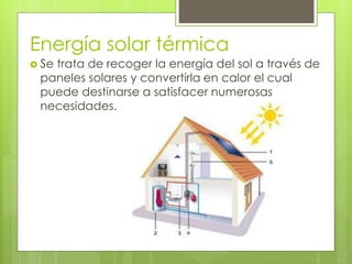 Energía solar térmica
 Se trata de recoger la energía del sol a través de
paneles solares y convertirla en calor el cual
puede destinarse a satisfacer numerosas
necesidades.
 