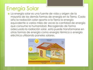 Energía Solar
 La energía solar es una fuente de vida y origen de la
mayoría de las demás formas de energía en la Tierra. Cada
año la radiación solar aporta a la Tierra la energía
equivalente a varios miles de veces la cantidad de energía
que consume la humanidad. Recogiendo de forma
adecuada la radiación solar, esta puede transformarse en
otras formas de energía como energía térmica o energía
eléctrica utilizando paneles solares.
 