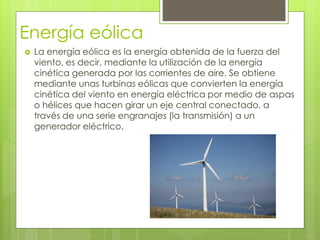 Energía eólica
 La energía eólica es la energía obtenida de la fuerza del
viento, es decir, mediante la utilización de la energía
cinética generada por las corrientes de aire. Se obtiene
mediante unas turbinas eólicas que convierten la energía
cinética del viento en energía eléctrica por medio de aspas
o hélices que hacen girar un eje central conectado, a
través de una serie engranajes (la transmisión) a un
generador eléctrico.
 