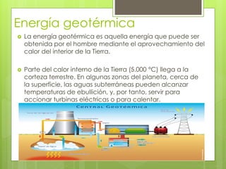 Energía geotérmica
 La energía geotérmica es aquella energía que puede ser
obtenida por el hombre mediante el aprovechamiento del
calor del interior de la Tierra.
 Parte del calor interno de la Tierra (5.000 °C) llega a la
corteza terrestre. En algunas zonas del planeta, cerca de
la superficie, las aguas subterráneas pueden alcanzar
temperaturas de ebullición, y, por tanto, servir para
accionar turbinas eléctricas o para calentar.
 