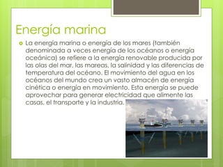 Energía marina
 La energía marina o energía de los mares (también
denominada a veces energía de los océanos o energía
oceánica) se refiere a la energía renovable producida por
las olas del mar, las mareas, la salinidad y las diferencias de
temperatura del océano. El movimiento del agua en los
océanos del mundo crea un vasto almacén de energía
cinética o energía en movimiento. Esta energía se puede
aprovechar para generar electricidad que alimente las
casas, el transporte y la industria.
 
