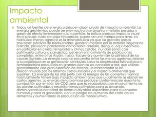 Impacto
ambiental
 Todas las fuentes de energía producen algún grado de impacto ambiental. La
energía geotérmica puede ser muy nociva si se arrastran metales pesados y
gases de efecto invernadero a la superficie; la eólica produce impacto visual
en el paisaje, ruido de baja frecuencia, puede ser una trampa para aves. La
hidráulica menos agresiva es la minihidráulica ya que las grandes presas
provocan pérdida de biodiversidad, generan metano por la materia vegetal no
retirada, provocan pandemias como fiebre amarilla, dengue, equistosomiasis
en particular en climas templados y climas cálidos, inundan zonas con
patrimonio cultural o paisajístico, generan el movimiento de poblaciones
completas, entre otros Asuán, Itaipú, Yacyretá y aumentan la salinidad de los
cauces fluviales. La energía solar se encuentra entre las menos agresivas debido
a la posibilidad de su generación distribuida salvo la electricidad fotovoltaica y
termoeléctrica producida en grandes plantas de conexión a red, que utilizan
generalmente una gran extensión de terreno. La mareomotriz se ha
descontinuado por los altísimos costos iniciales y el impacto ambiental que
suponen. La energía de las olas junto con la energía de las corrientes marinas
habitualmente tienen bajo impacto ambiental ya que usualmente se ubican en
costas agrestes. La energía de la biomasa produce contaminación durante la
combustión por emisión de CO2 pero que es reabsorbida por el crecimiento de
las plantas cultivadas y necesita tierras cultivables para su desarrollo,
disminuyendo la cantidad de tierras cultivables disponibles para el consumo
humano y para la ganadería, con un peligro de aumento del coste de los
alimentos y aumentando la producción de monocultivos.
 