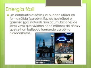 Energía fósil
 Los combustibles fósiles se pueden utilizar en
forma sólida (carbón), líquida (petróleo) o
gaseosa (gas natural). Son acumulaciones de
seres vivos que vivieron hace millones de años y
que se han fosilizado formando carbón o
hidrocarburos.
 