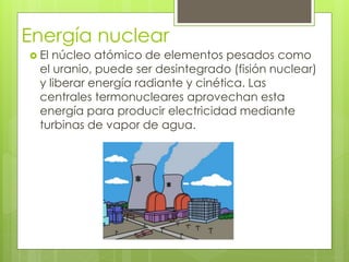 Energía nuclear
 El núcleo atómico de elementos pesados como
el uranio, puede ser desintegrado (fisión nuclear)
y liberar energía radiante y cinética. Las
centrales termonucleares aprovechan esta
energía para producir electricidad mediante
turbinas de vapor de agua.
 