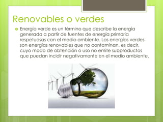 Renovables o verdes
 Energía verde es un término que describe la energía
generada a partir de fuentes de energía primaria
respetuosas con el medio ambiente. Las energías verdes
son energías renovables que no contaminan, es decir,
cuyo modo de obtención o uso no emite subproductos
que puedan incidir negativamente en el medio ambiente.
 