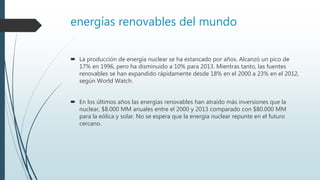 energías renovables del mundo
 La producción de energía nuclear se ha estancado por años. Alcanzó un pico de
17% en 1996, pero ha disminuido a 10% para 2013. Mientras tanto, las fuentes
renovables se han expandido rápidamente desde 18% en el 2000 a 23% en el 2012,
según World Watch.
 En los últimos años las energías renovables han atraído más inversiones que la
nuclear, $8.000 MM anuales entre el 2000 y 2013 comparado con $80.000 MM
para la eólica y solar. No se espera que la energía nuclear repunte en el futuro
cercano.
 