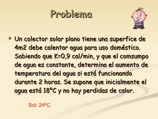 Problema Un colector solar plano tiene una superfice de 4m2 debe calentar agua para uso doméstico. Sabiendo que K=0,9 cal/min, y que el comsumpo de agua es constante, determina el aumento de temperatura del agua si está funcionando durante 2 horas. Se supone que inicialmente el agua está 18ºC y no hay perdidas de calor. Sol: 24ºC 