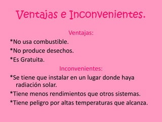 Ventajas e Inconvenientes.Ventajas:*No usa combustible.*No produce desechos.*Es Gratuita.Inconvenientes:*Se tiene que instalar en un lugar donde haya radiación solar.*Tiene menos rendimientos que otros sistemas.*Tiene peligro por altas temperaturas que alcanza.