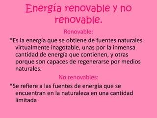 Energía renovable y no renovable.Renovable:*Es la energía que se obtiene de fuentes naturales virtualmente inagotable, unas por la inmensa cantidad de energía que contienen, y otras porque son capaces de regenerarse por medios naturales.No renovables:*Se refiere a lasfuentes de energíaque se encuentran en la naturaleza en unacantidadlimitada