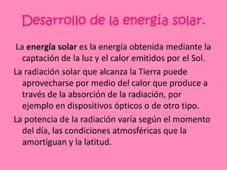 Desarrollo de la energía solar. La energía solar es la energía obtenida mediante la captación de la luz y el calor emitidos por el Sol.La radiación solar que alcanza la Tierra puede aprovecharse por medio del calor que produce a través de la absorción de la radiación, por ejemplo en dispositivos ópticos o de otro tipo.La potencia de la radiación varía según el momento del día, las condiciones atmosféricas que la amortiguan y la latitud.