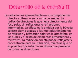 Desarrollo de la energía IILa radiación es aprovechable en sus componentes directa y difusa, o en la suma de ambas. La radiación directa es la que llega directamente del foco solar, sin reflexiones o refracciones intermedias. La difusa es la emitida por la bóveda celeste diurna gracias a los múltiples fenómenos de reflexión y refracción solar en la atmósfera, en las nubes y el resto de elementos atmosféricos y terrestres. La radiación directa puede reflejarse y concentrarse para su utilización, mientras que no es posible concentrar la luz difusa que proviene de todas las direcciones.