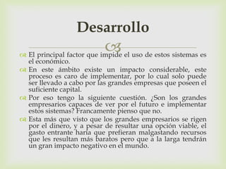Desarrollo
                            el uso de estos sistemas es
 El principal factor que impide
  el económico.
 En este ámbito existe un impacto considerable, este
  proceso es caro de implementar, por lo cual solo puede
  ser llevado a cabo por las grandes empresas que poseen el
  suficiente capital.
 Por eso tengo la siguiente cuestión. ¿Son los grandes
  empresarios capaces de ver por el futuro e implementar
  estos sistemas? Francamente pienso que no.
 Esta más que visto que los grandes empresarios se rigen
  por el dinero, y a pesar de resultar una opción viable, el
  gasto entrante haría que prefieran malgastando recursos
  que les resultan más baratos pero que a la larga tendrán
  un gran impacto negativo en el mundo.
 