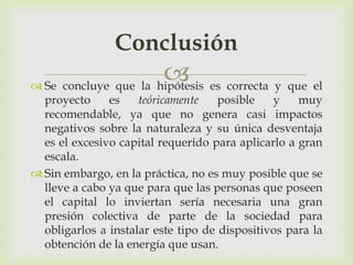 Conclusión
                       es correcta y que el
 Se concluye que la hipótesis
  proyecto     es    teóricamente    posible   y    muy
  recomendable, ya que no genera casi impactos
  negativos sobre la naturaleza y su única desventaja
  es el excesivo capital requerido para aplicarlo a gran
  escala.
 Sin embargo, en la práctica, no es muy posible que se
  lleve a cabo ya que para que las personas que poseen
  el capital lo inviertan sería necesaria una gran
  presión colectiva de parte de la sociedad para
  obligarlos a instalar este tipo de dispositivos para la
  obtención de la energía que usan.
 