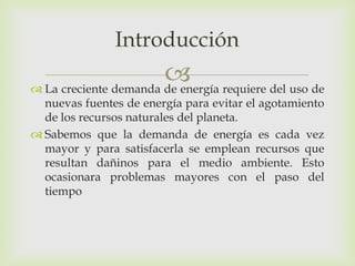 Introducción
                        requiere del uso de
 La creciente demanda de energía
  nuevas fuentes de energía para evitar el agotamiento
  de los recursos naturales del planeta.
 Sabemos que la demanda de energía es cada vez
  mayor y para satisfacerla se emplean recursos que
  resultan dañinos para el medio ambiente. Esto
  ocasionara problemas mayores con el paso del
  tiempo
 