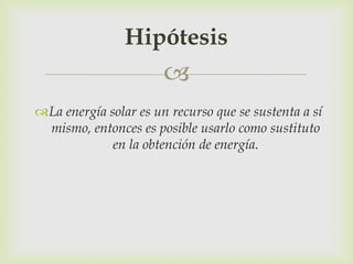 Hipótesis
                       
La energía solar es un recurso que se sustenta a sí
 mismo, entonces es posible usarlo como sustituto
             en la obtención de energía.
 