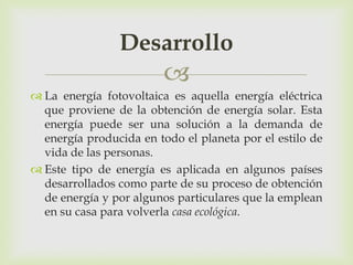Desarrollo
                         
 La energía fotovoltaica es aquella energía eléctrica
  que proviene de la obtención de energía solar. Esta
  energía puede ser una solución a la demanda de
  energía producida en todo el planeta por el estilo de
  vida de las personas.
 Este tipo de energía es aplicada en algunos países
  desarrollados como parte de su proceso de obtención
  de energía y por algunos particulares que la emplean
  en su casa para volverla casa ecológica.
 
