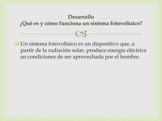 Desarrollo
  ¿Qué es y cómo funciona un sistema fotovoltaico?

                          
 Un sistema fotovoltaico es un dispositivo que, a
  partir de la radiación solar, produce energía eléctrica
  en condiciones de ser aprovechada por el hombre.
 