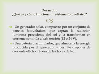 Desarrollo
  ¿Qué es y cómo funciona un sistema fotovoltaico?

                        
 - Un generador solar, compuesto por un conjunto de
  paneles fotovoltaicos, que captan la radiación
  luminosa procedente del sol y la transforman en
  corriente continúa a baja tensión (12 ó 24 V).
 - Una batería o acumulador, que almacena la energía
  producida por el generador y permite disponer de
  corriente eléctrica fuera de las horas de luz.
 