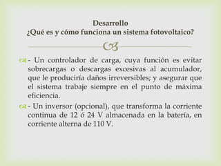 Desarrollo
  ¿Qué es y cómo funciona un sistema fotovoltaico?

                         
 - Un controlador de carga, cuya función es evitar
  sobrecargas o descargas excesivas al acumulador,
  que le produciría daños irreversibles; y asegurar que
  el sistema trabaje siempre en el punto de máxima
  eficiencia.
 - Un inversor (opcional), que transforma la corriente
  continua de 12 ó 24 V almacenada en la batería, en
  corriente alterna de 110 V.
 