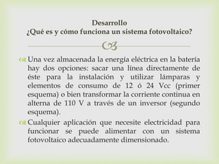 Desarrollo
  ¿Qué es y cómo funciona un sistema fotovoltaico?

                         
 Una vez almacenada la energía eléctrica en la batería
  hay dos opciones: sacar una línea directamente de
  éste para la instalación y utilizar lámparas y
  elementos de consumo de 12 ó 24 Vcc (primer
  esquema) o bien transformar la corriente continua en
  alterna de 110 V a través de un inversor (segundo
  esquema).
 Cualquier aplicación que necesite electricidad para
  funcionar se puede alimentar con un sistema
  fotovoltaico adecuadamente dimensionado.
 