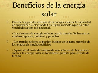 Beneficios de la energía
             solar
   Otra de las grandes ventajas de la energía solar es la capacidad
    de aprovechar la electricidad en lugares remotos que no están
    vinculados a una red nacional.
   - Los sistemas de energía solar se puede instalar fácilmente en
    muchos espacios, públicos y privados.
   - Los paneles solares se pueden instalar en la parte superior de
    los tejados de muchos edificios.
   - Aparte de el costo de compra de una sola vez de los paneles
    solares, la energía solar es totalmente gratuita para el resto de
    tu vida.
 
