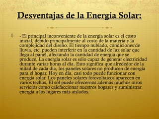 Desventajas de la Energía Solar:

   - El principal inconveniente de la energía solar es el costo
    inicial, debido principalmente al costo de la materia y la
    complejidad del diseño. El tiempo nublado, condiciones de
    lluvia, etc, pueden interferir en la cantidad de luz solar que
    llega al panel, afectando la cantidad de energía que se
    produce. La energía solar es sólo capaz de generar electricidad
    durante varias horas al día. Esto significa que alrededor de la
    mitad de cada día, los paneles solares no producen de energía
    para el hogar. Hoy en día, casi todo puede funcionar con
    energía solar. Los paneles solares fotovoltaicos aparecen en
    varios techos. El sol puede ofrecernos además muchos otros
    servicios como calefaccionar nuestros hogares y suministrar
    energía a los lugares más aislados.
 