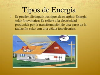 Tipos de Energía
   Se pueden distinguir tres tipos de energías: Energía
    solar fotovoltaica: Se refiere a la electricidad
    producida por la transformación de una parte de la
    radiación solar con una célula fotoeléctrica.
 