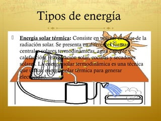 Tipos de energía
   Energía solar térmica: Consiste en utilizar el calor de la
    radiación solar. Se presenta en diferentes formas:
    centrales solares termodinámicas, agua caliente y
    calefacción, refrigeración solar, cocinas y secadores
    solares. La energía solar termodinámica es una técnica
    que utiliza energía solar térmica para generar
    electricidad.
 