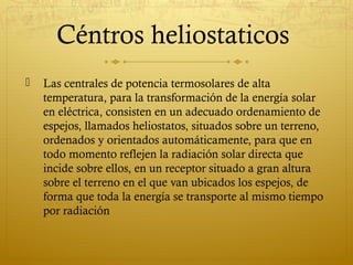 Céntros heliostaticos
   Las centrales de potencia termosolares de alta
    temperatura, para la transformación de la energía solar
    en eléctrica, consisten en un adecuado ordenamiento de
    espejos, llamados heliostatos, situados sobre un terreno,
    ordenados y orientados automáticamente, para que en
    todo momento reflejen la radiación solar directa que
    incide sobre ellos, en un receptor situado a gran altura
    sobre el terreno en el que van ubicados los espejos, de
    forma que toda la energía se transporte al mismo tiempo
    por radiación
 