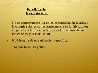 Beneficios de
               la energía solar

-   No es contaminante. La única contaminación relativa a
    la energía solar es como consecuencia de la fabricación
    de paneles solares en las fábricas, el transporte de las
    mercancías, y la instalación.
-   No Necesita de una ubicación específica.
-   - La luz del sol es gratis.
 