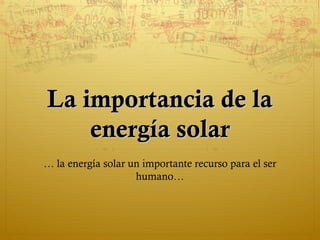 La importancia de la
    energía solar
… la energía solar un importante recurso para el ser
                    humano…
 