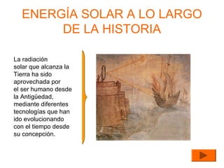 ENERGÍA SOLAR A LO LARGO
DE LA HISTORIA
La radiación
solar que alcanza la
Tierra ha sido
aprovechada por
el ser humano desde
la Antigüedad,
mediante diferentes
tecnologías que han
ido evolucionando
con el tiempo desde
su concepción.

 