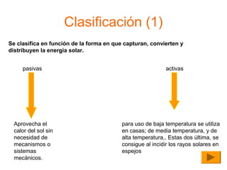 Clasificación (1)
Se clasifica en función de la forma en que capturan, convierten y
distribuyen la energía solar.
pasivas

Aprovecha el
calor del sol sin
necesidad de
mecanismos o
sistemas
mecánicos.

activas

para uso de baja temperatura se utiliza
en casas; de media temperatura, y de
alta temperatura,. Estas dos última, se
consigue al incidir los rayos solares en
espejos

 