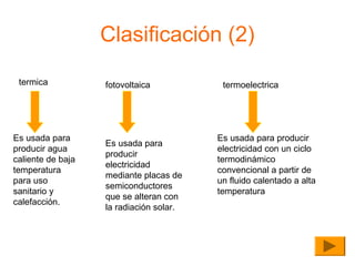Clasificación (2)
termica

Es usada para
producir agua
caliente de baja
temperatura
para uso
sanitario y
calefacción.

fotovoltaica

Es usada para
producir
electricidad
mediante placas de
semiconductores
que se alteran con
la radiación solar.

termoelectrica

Es usada para producir
electricidad con un ciclo
termodinámico
convencional a partir de
un fluido calentado a alta
temperatura

 