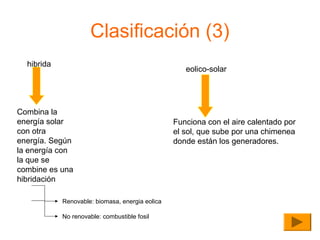 Clasificación (3)
hibrida

eolico-solar

Combina la
energía solar
con otra
energía. Según
la energía con
la que se
combine es una
hibridación
Renovable: biomasa, energia eolica
No renovable: combustible fosil

Funciona con el aire calentado por
el sol, que sube por una chimenea
donde están los generadores.

 