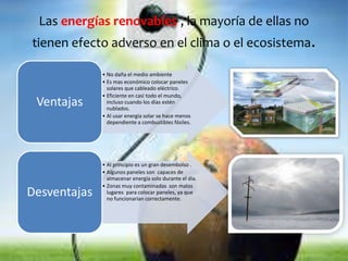 Las energías renovables , la mayoría de ellas no 
tienen efecto adverso en el clima o el ecosistema. 
• No daña el medio ambiente 
• Es mas económico colocar paneles 
solares que cableado eléctrico. 
• Eficiente en casi todo el mundo, 
incluso cuando los días estén 
nublados. 
• Al usar energía solar se hace menos 
dependiente a combustibles fósiles. 
Ventajas 
• Al principio es un gran desembolso . 
• Algunos paneles son capaces de 
almacenar energía solo durante el día. 
• Zonas muy contaminadas son malos 
lugares para colocar paneles, ya que 
no funcionarían correctamente. Desventajas 
 