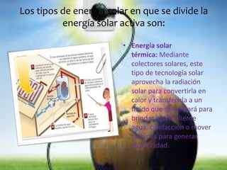 Los tipos de energía solar en que se divide la 
energía solar activa son: 
• Energía solar 
térmica: Mediante 
colectores solares, este 
tipo de tecnología solar 
aprovecha la radiación 
solar para convertirla en 
calor y transferirla a un 
fluido que se utilizará para 
brindar agua caliente 
agua, calefacción o mover 
turbinas para generar 
electricidad. 
 