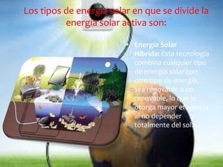 Los tipos de energía solar en que se divide la 
energía solar activa son: 
• Energía Solar 
Híbrida: Esta tecnología 
combina cualquier tipo 
de energía solar con 
otro tipo de energía, 
sea renovable o no 
renovable, lo que le 
otorga mayor eficiencia 
al no depender 
totalmente del sol. 
 