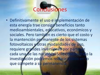 Conclusiones 
• Definitivamente el uso e implementación de 
esta energía trae consigo beneficios tanto 
medioambientales, educativos, económicos y 
sociales. Pero también es cierto que el costo y 
la mantención permanente de los sistemas 
fotovoltaicos y otras modalidades de uso, 
requiere grandes inversiones por parte de 
cada una de las naciones. Sólo continuando la 
investigación podremos reducir costos en lo 
que compete a su permanencia. 
