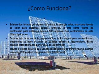 ¿Como Funciona? 
• Existen dos formas principales de utilizar la energía solar, una como fuente 
de calor para sistemas solares térmicos, la otra como fuente de 
electricidad para sistemas solares fotovoltaicos. Nos centraremos en esta 
última aplicación. 
• En principio la forma en la que se captura la luz del sol para convertirla en 
electricidad se hace a través de paneles solares o fotovoltaicos. Estos 
paneles están formados por grupos de las llamadas 
• células o celdas solares que son las responsables de transformar la energía 
luminosa (fotones) en energía eléctrica (electrones). 
 