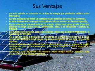 Sus Ventajas 
• por esta estrella, se convierte en un tipo de energía que podríamos calificar como 
interesante. 
• La más importante de todas las ventajas es que este tipo de energía no contamina. 
• Al estar hablando de la energía solar podemos afirmar que es una fuente inagotable. 
• Es un sistema de aprovechamiento de energía idóneo para zonas donde el tendido 
eléctrico no llega (zonas rurales, montañosas, islas), o es dificultoso y costoso su 
traslado. 
• Los sistemas de captación solar que se suelen utilizar son de fácil mantenimiento, lo 
que facilita su elección. 
• Vas a ahorrar dinero a medida que la tecnología va avanzando, mientras que el costo 
de los combustibles fósiles aumenta con el paso del tiempo porque cada vez son más 
escasos. 
• La única inversión es el coste inicial de la infraestructura, pues no requiere de ningún 
combustible para su funcionamiento, y se puada amortizar a los 5 años de su 
implantación. 
• La energía solar fotovoltaica no requiere ocupar ningún espacio adicional, pues 
puede instalarse en tejados y edificios. 
 