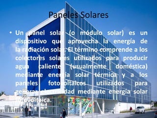 Paneles Solares 
• Un panel solar (o módulo solar) es un 
dispositivo que aprovecha la energía de 
la radiación solar. El término comprende a los 
colectores solares utilizados para producir 
agua caliente (usualmente doméstica) 
mediante energía solar térmica y a los 
paneles fotovoltaicos utilizados para 
generar electricidad mediante energía solar 
fotovoltaica. 
 