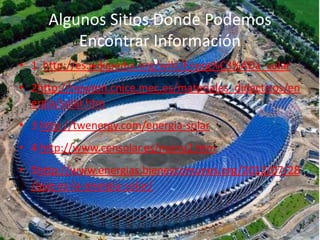 Algunos Sitios Donde Podemos 
Encontrar Información 
• 1 http://es.wikipedia.org/wiki/Energ%C3%ADa_solar 
• 2http://newton.cnice.mec.es/materiales_didacticos/en 
ergia/solar.htm 
• 3 http://twenergy.com/energia-solar 
• 4 http://www.censolar.es/menu2.htm 
• 5http://www.energias.bienescomunes.org/2012/07/28 
/que-es-la-energia-solar/ 
 