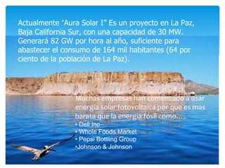 Muchas empresas han comenzado a usar
energía solar fotovoltaica por que es mas
barata que la energía fósil como….
• Dell Inc
• Whole Foods Market
• Pepsi Bottling Group
•Johnson & Johnson
Actualmente “Aura Solar I” Es un proyecto en La Paz,
Baja California Sur, con una capacidad de 30 MW.
Generará 82 GW por hora al año, suficiente para
abastecer el consumo de 164 mil habitantes (64 por
ciento de la población de La Paz).
 