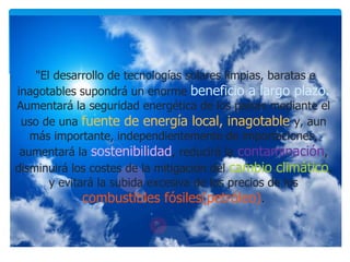 "El desarrollo de tecnologías solares limpias, baratas e
inagotables supondrá un enorme beneficio a largo plazo.
Aumentará la seguridad energética de los países mediante el
uso de una fuente de energía local, inagotable y, aun
más importante, independientemente de importaciones,
aumentará la sostenibilidad, reducirá la contaminación,
disminuirá los costes de la mitigación del cambio climático,
y evitará la subida excesiva de los precios de los
combustibles fósiles(petróleo).
 