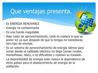 • Es ENERGIA RENOVABLE
• Energía no contaminante
• Es una fuente inagotable
• Bajo costo de aprovechamiento, (solo te costara lo que es
poner lo) ya que después de que lo tengas no necesitaras
otro tipo de energía.
• Es un sistema de aprovechamiento de energía idóneo para
zonas donde el cableado eléctrico no llega (zonas rurales,
montañosas, islas), o es dificultoso y costoso su traslado.
• La disponibilidad de energía solar reduce la dependencia de
otros países para el abastecimiento de energía de la
población.
Que ventajas presenta.
 