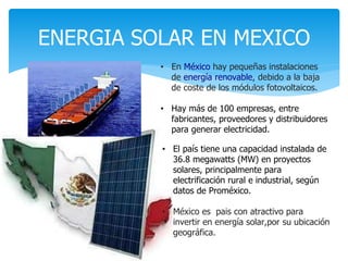 ENERGIA SOLAR EN MEXICO
• En México hay pequeñas instalaciones
de energía renovable, debido a la baja
de coste de los módulos fotovoltaicos.
• Hay más de 100 empresas, entre
fabricantes, proveedores y distribuidores
para generar electricidad.
• El país tiene una capacidad instalada de
36.8 megawatts (MW) en proyectos
solares, principalmente para
electrificación rural e industrial, según
datos de Proméxico.
• México es pais con atractivo para
invertir en energía solar,por su ubicación
geográfica.
 